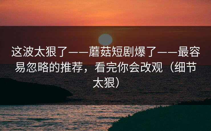 这波太狠了——蘑菇短剧爆了——最容易忽略的推荐，看完你会改观（细节太狠）