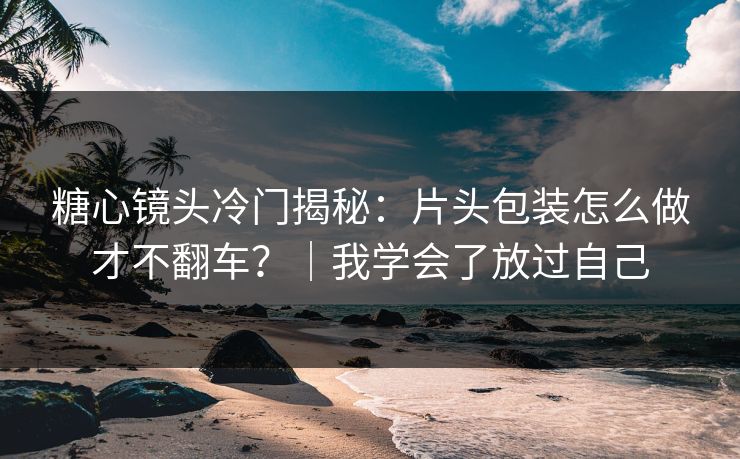 糖心镜头冷门揭秘：片头包装怎么做才不翻车？｜我学会了放过自己