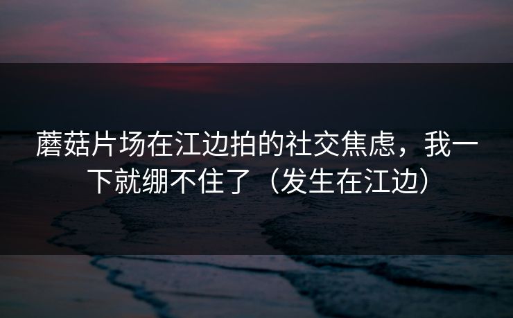 蘑菇片场在江边拍的社交焦虑，我一下就绷不住了（发生在江边）