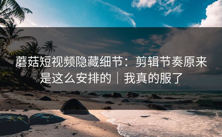 蘑菇短视频隐藏细节：剪辑节奏原来是这么安排的｜我真的服了