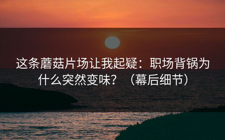 这条蘑菇片场让我起疑：职场背锅为什么突然变味？（幕后细节）