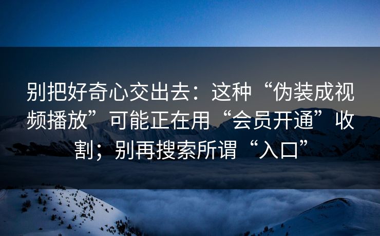 别把好奇心交出去：这种“伪装成视频播放”可能正在用“会员开通”收割；别再搜索所谓“入口”