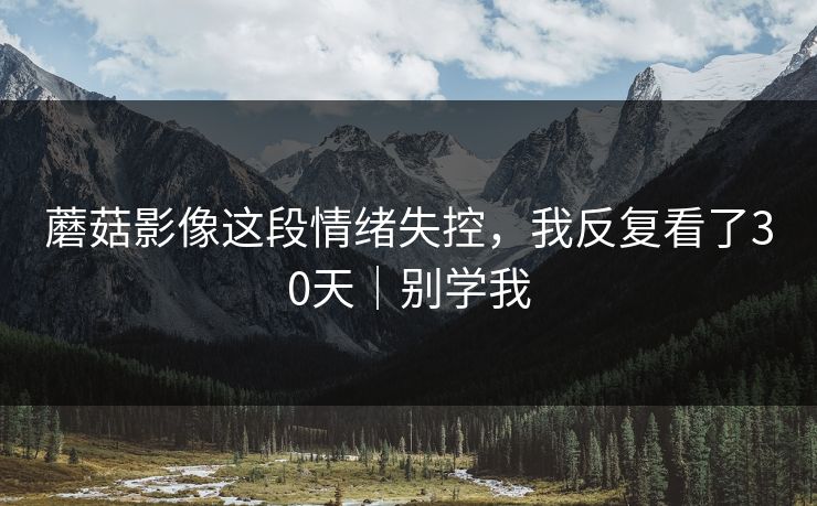 蘑菇影像这段情绪失控，我反复看了30天｜别学我