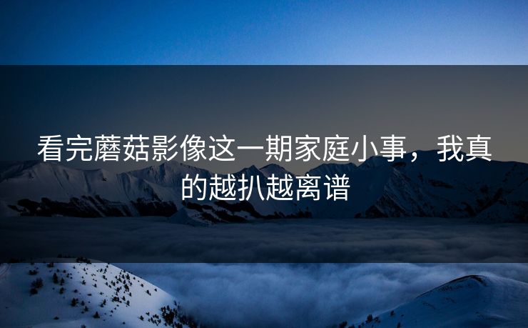 看完蘑菇影像这一期家庭小事，我真的越扒越离谱