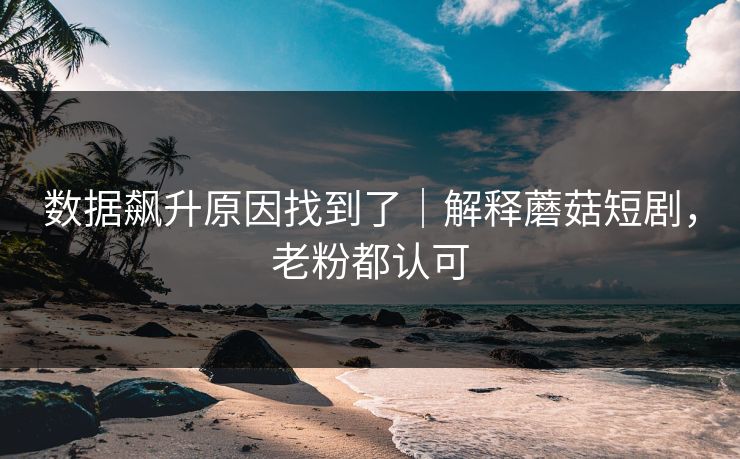数据飙升原因找到了｜解释蘑菇短剧，老粉都认可