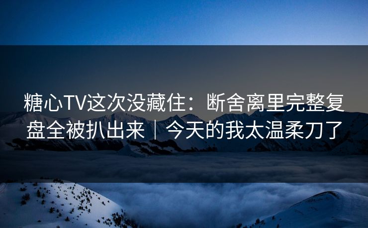 糖心TV这次没藏住：断舍离里完整复盘全被扒出来｜今天的我太温柔刀了
