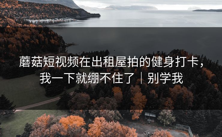 蘑菇短视频在出租屋拍的健身打卡，我一下就绷不住了｜别学我