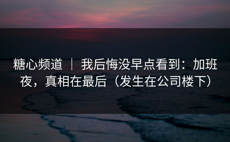 糖心频道 ｜ 我后悔没早点看到：加班夜，真相在最后（发生在公司楼下）
