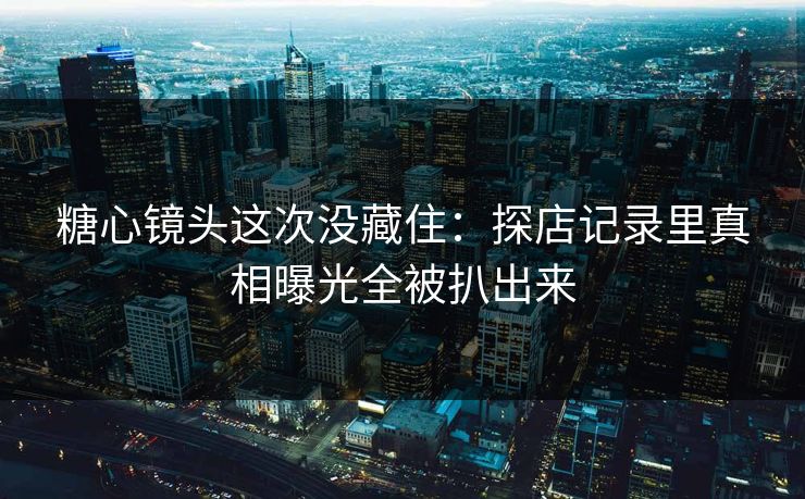 糖心镜头这次没藏住：探店记录里真相曝光全被扒出来