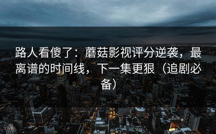 路人看傻了：蘑菇影视评分逆袭，最离谱的时间线，下一集更狠（追剧必备）